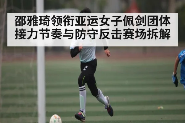邵雅琦领衔亚运女子佩剑团体 接力节奏与防守反击赛场拆解