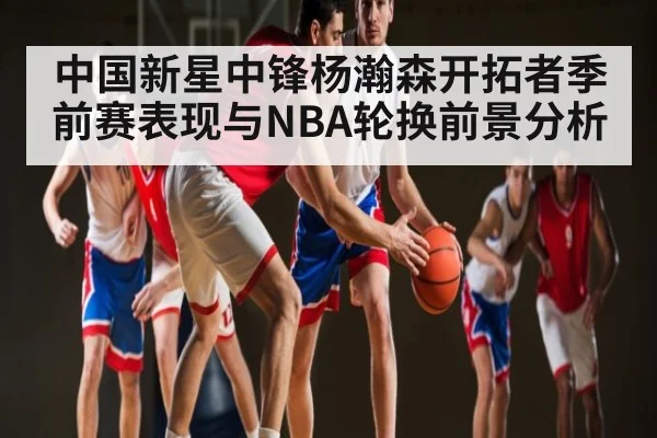 中国新星中锋杨瀚森开拓者季前赛表现与NBA轮换前景分析